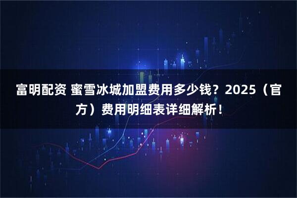 富明配资 蜜雪冰城加盟费用多少钱？2025（官方）费用明细表详细解析！