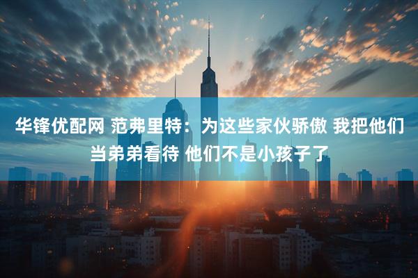 华锋优配网 范弗里特：为这些家伙骄傲 我把他们当弟弟看待 他们不是小孩子了