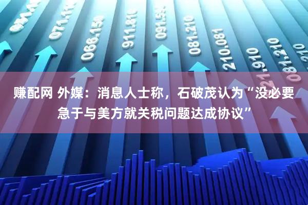 赚配网 外媒：消息人士称，石破茂认为“没必要急于与美方就关税问题达成协议”