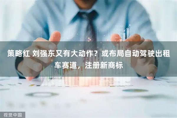 策略红 刘强东又有大动作？或布局自动驾驶出租车赛道，注册新商标