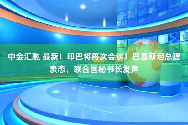 中金汇融 最新！印巴将再次会谈！巴基斯坦总理表态，联合国秘书长发声