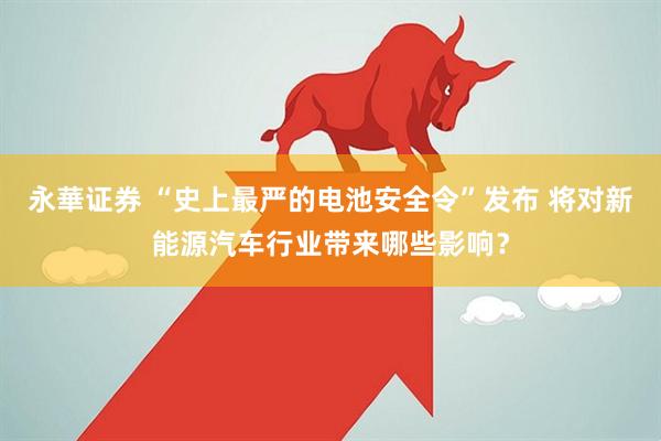 永華证券 “史上最严的电池安全令”发布 将对新能源汽车行业带来哪些影响？