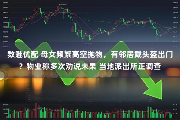 数魅优配 母女频繁高空抛物，有邻居戴头盔出门？物业称多次劝说未果 当地派出所正调查