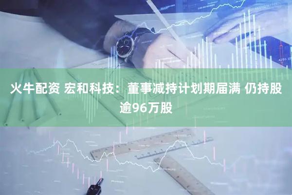 火牛配资 宏和科技：董事减持计划期届满 仍持股逾96万股