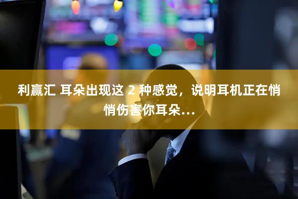 利赢汇 耳朵出现这 2 种感觉，说明耳机正在悄悄伤害你耳朵…