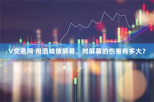 V交易网 用酒精擦屏幕，对屏幕的伤害有多大？