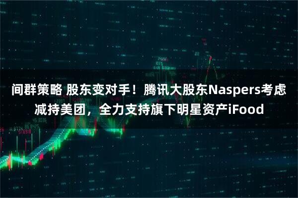 间群策略 股东变对手！腾讯大股东Naspers考虑减持美团，全力支持旗下明星资产iFood