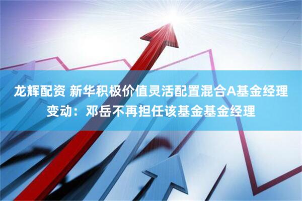 龙辉配资 新华积极价值灵活配置混合A基金经理变动：邓岳不再担任该基金基金经理