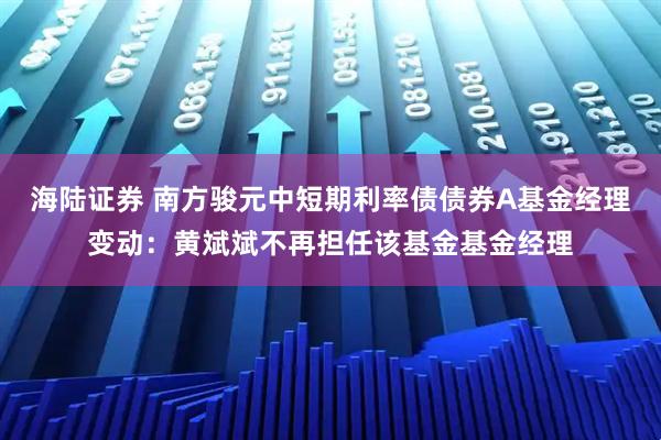 海陆证券 南方骏元中短期利率债债券A基金经理变动：黄斌斌不再担任该基金基金经理