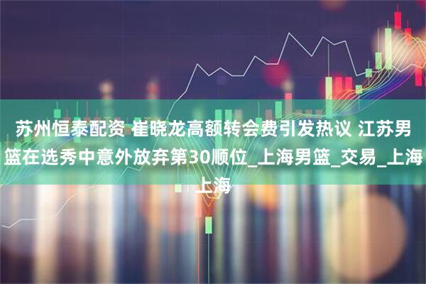 苏州恒泰配资 崔晓龙高额转会费引发热议 江苏男篮在选秀中意外放弃第30顺位_上海男篮_交易_上海