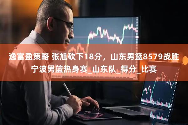 逸富盈策略 张旭砍下18分，山东男篮8579战胜宁波男篮热身赛_山东队_得分_比赛