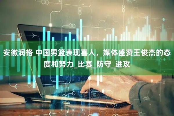 安徽润格 中国男篮表现喜人，媒体盛赞王俊杰的态度和努力_比赛_防守_进攻