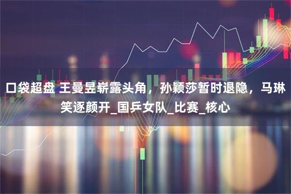 口袋超盘 王曼昱崭露头角，孙颖莎暂时退隐，马琳笑逐颜开_国乒女队_比赛_核心