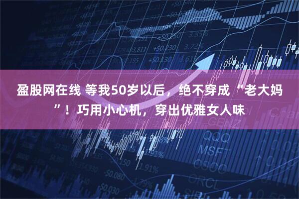 盈股网在线 等我50岁以后，绝不穿成 “老大妈”！巧用小心机，穿出优雅女人味