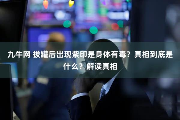 九牛网 拔罐后出现紫印是身体有毒？真相到底是什么？解读真相