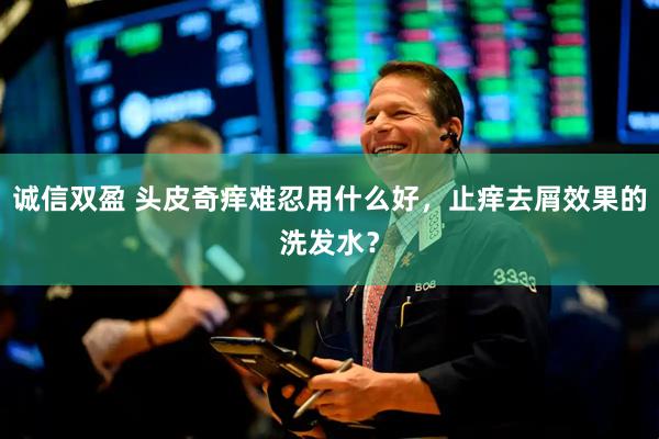 诚信双盈 头皮奇痒难忍用什么好，止痒去屑效果的洗发水？