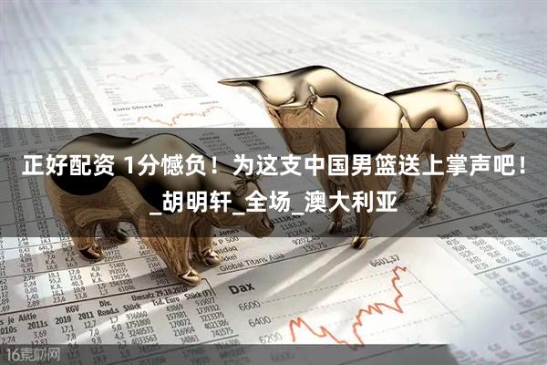 正好配资 1分憾负！为这支中国男篮送上掌声吧！_胡明轩_全场_澳大利亚