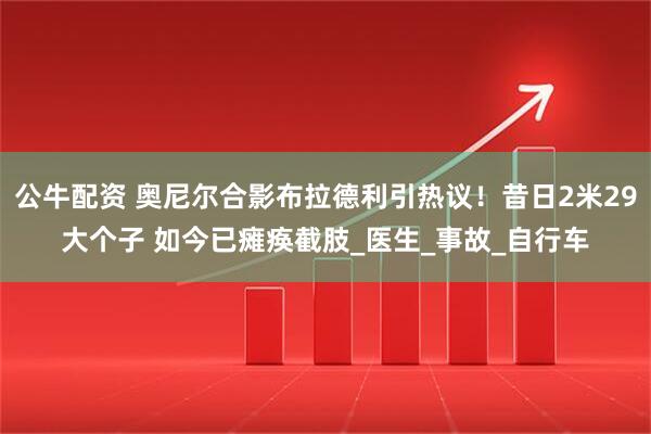 公牛配资 奥尼尔合影布拉德利引热议！昔日2米29大个子 如今已瘫痪截肢_医生_事故_自行车