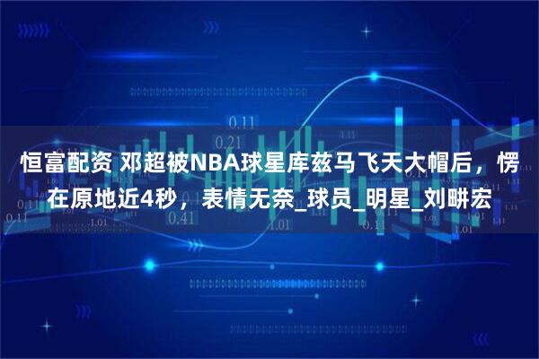 恒富配资 邓超被NBA球星库兹马飞天大帽后，愣在原地近4秒，表情无奈_球员_明星_刘畊宏