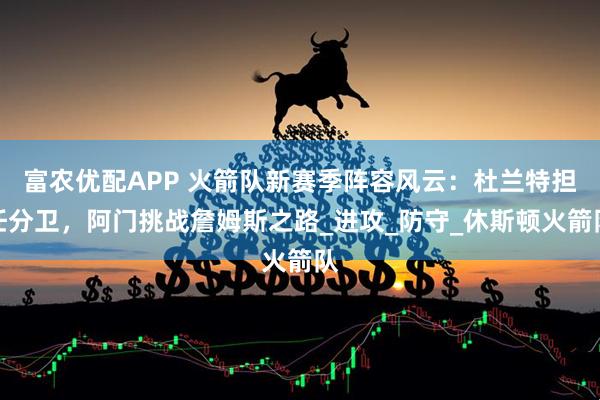 富农优配APP 火箭队新赛季阵容风云：杜兰特担任分卫，阿门挑战詹姆斯之路_进攻_防守_休斯顿火箭队