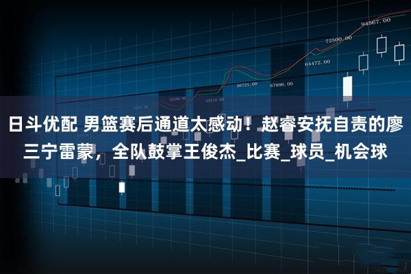 日斗优配 男篮赛后通道太感动！赵睿安抚自责的廖三宁雷蒙，全队鼓掌王俊杰_比赛_球员_机会球