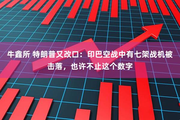牛鑫所 特朗普又改口：印巴空战中有七架战机被击落，也许不止这个数字