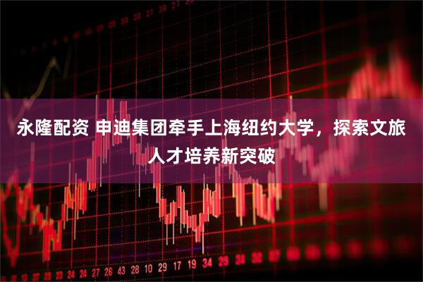 永隆配资 申迪集团牵手上海纽约大学，探索文旅人才培养新突破