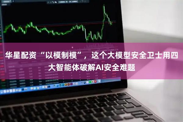 华星配资 “以模制模”，这个大模型安全卫士用四大智能体破解AI安全难题