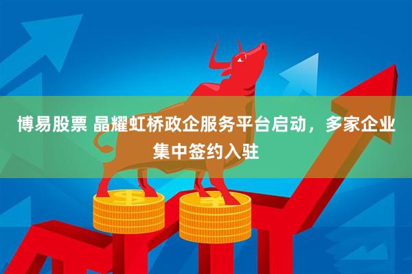 博易股票 晶耀虹桥政企服务平台启动，多家企业集中签约入驻