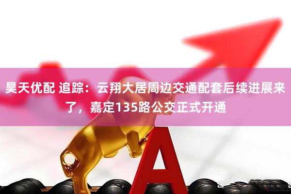 昊天优配 追踪：云翔大居周边交通配套后续进展来了，嘉定135路公交正式开通
