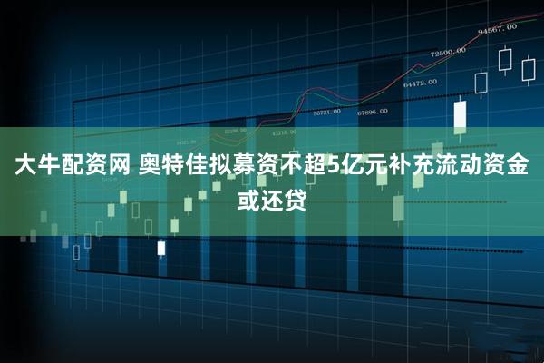 大牛配资网 奥特佳拟募资不超5亿元补充流动资金或还贷