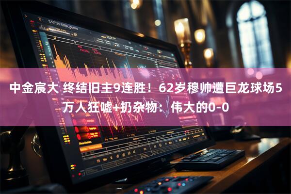 中金宸大 终结旧主9连胜！62岁穆帅遭巨龙球场5万人狂嘘+扔杂物：伟大的0-0