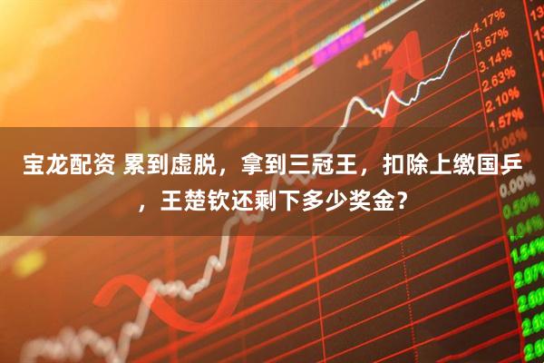 宝龙配资 累到虚脱，拿到三冠王，扣除上缴国乒，王楚钦还剩下多少奖金？