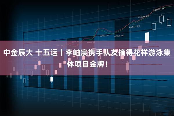 中金辰大 十五运｜李岫宸携手队友摘得花样游泳集体项目金牌！