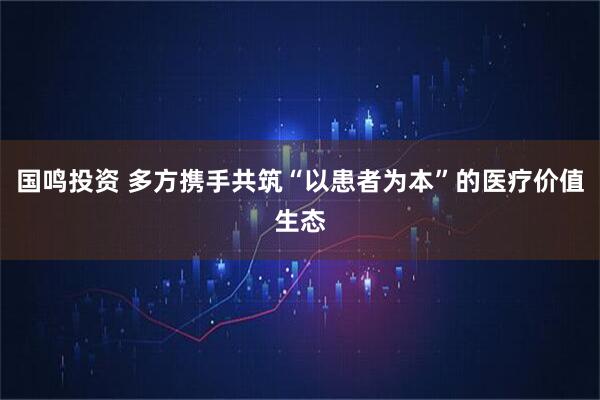 国鸣投资 多方携手共筑“以患者为本”的医疗价值生态