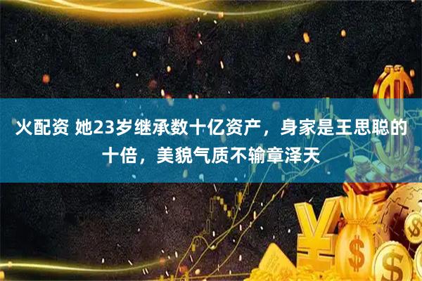 火配资 她23岁继承数十亿资产，身家是王思聪的十倍，美貌气质不输章泽天