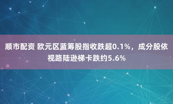 顺市配资 欧元区蓝筹股指收跌超0.1%，成分股依视路陆逊梯卡跌约5.6%