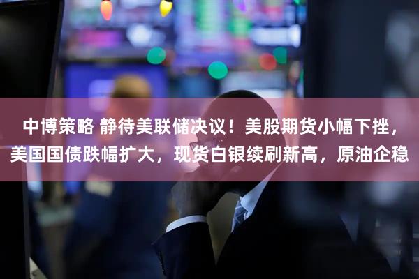 中博策略 静待美联储决议！美股期货小幅下挫，美国国债跌幅扩大，现货白银续刷新高，原油企稳