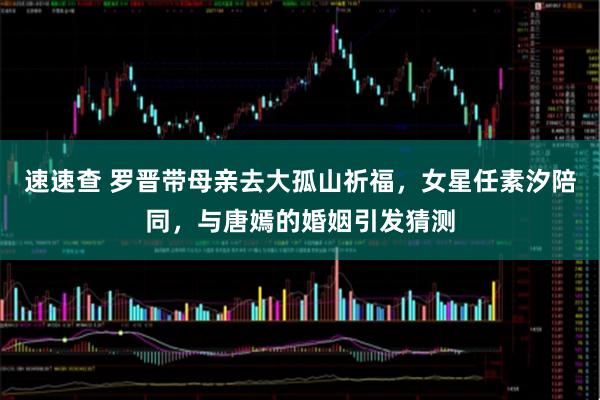 速速查 罗晋带母亲去大孤山祈福，女星任素汐陪同，与唐嫣的婚姻引发猜测