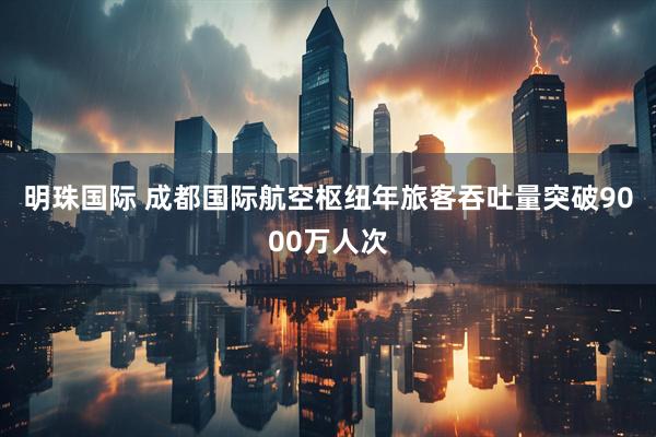 明珠国际 成都国际航空枢纽年旅客吞吐量突破9000万人次