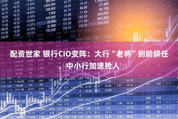 配资世家 银行CIO变阵：大行“老将”到龄辞任，中小行加速抢人
