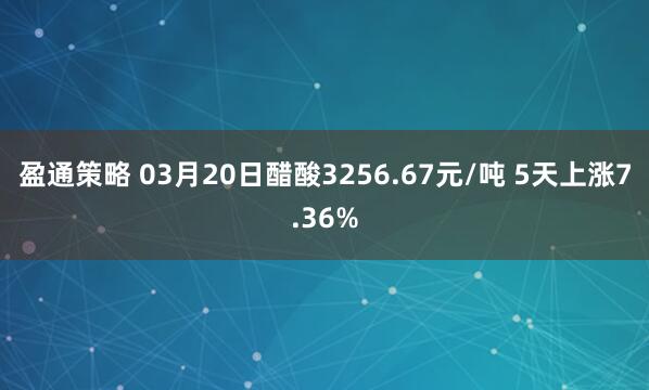 盈通策略 03月20日醋酸3256.67元/吨 5天上涨7.36%