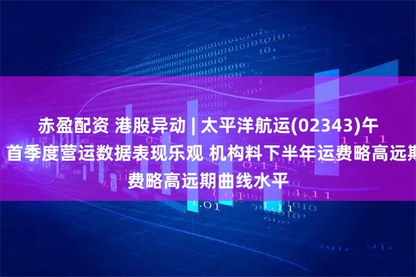 赤盈配资 港股异动 | 太平洋航运(02343)午前涨超3% 首季度营运数据表现乐观 机构料下半年运费略高远期曲线水平
