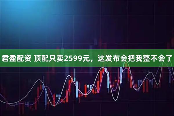 君盈配资 顶配只卖2599元，这发布会把我整不会了