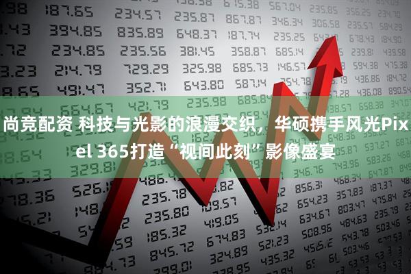 尚竞配资 科技与光影的浪漫交织，华硕携手风光Pixel 365打造“视间此刻”影像盛宴