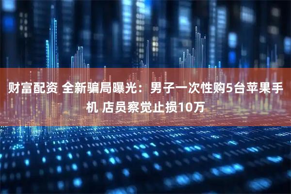 财富配资 全新骗局曝光：男子一次性购5台苹果手机 店员察觉止损10万