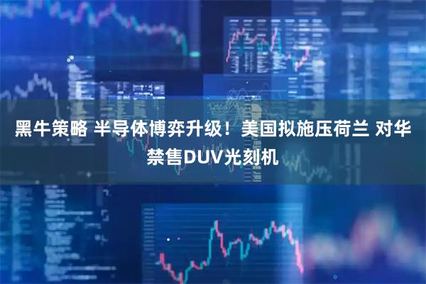 黑牛策略 半导体博弈升级！美国拟施压荷兰 对华禁售DUV光刻机